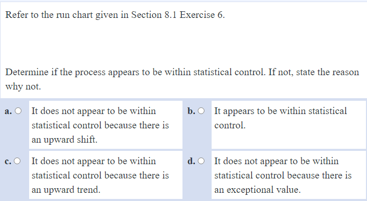 Refer to the run chart given in Section 8.1 Exercise 6.
Determine if the process appears to be within statistical control. If not, state the reason
why not.
a. O It does not appear to be within
b. O It appears to be within statistical
statistical control because there is
control.
an upward shift.
c. O It does not appear to be within
d. O It does not appear to be within
statistical control because there is
statistical control because there is
an upward trend.
an exceptional value.
