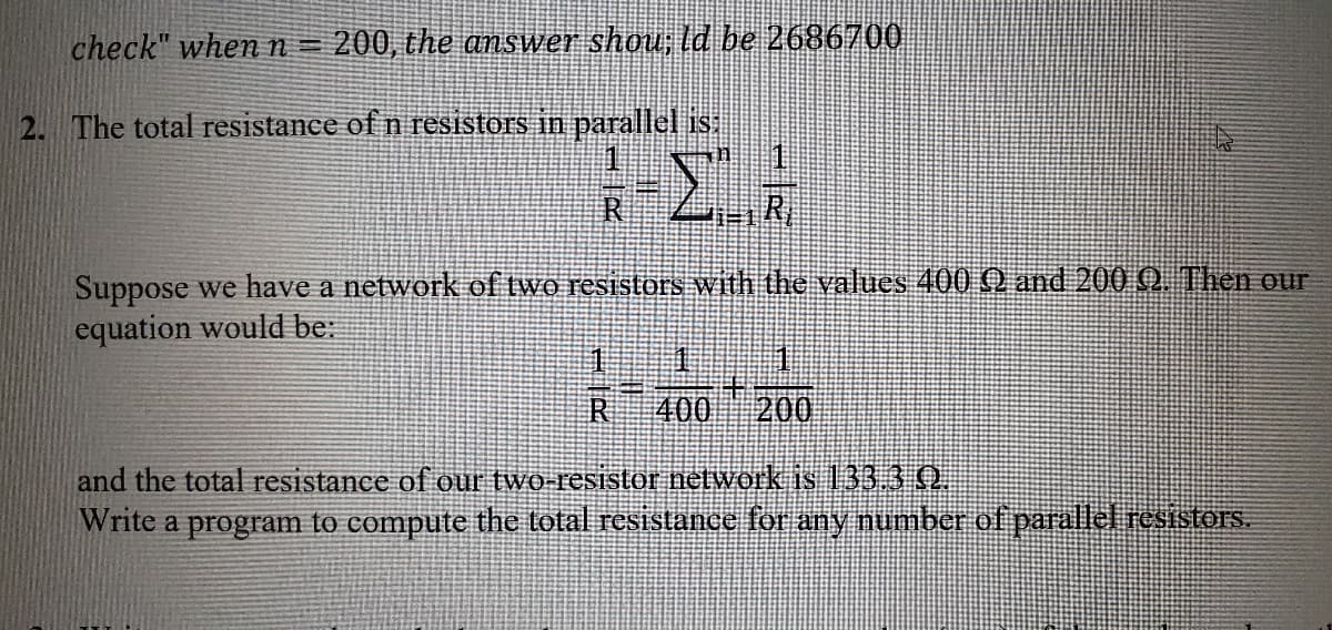 check" when n= 200, the answer shou; ld be 2686700
2. The total resistance of n resistors in parallel is
R
Suppose we have a network of two resistors with the values 400 Q and 200 Q. Then our
equation would be:
R
400 200
and the total resistance of our two-resistor network is 133.3 0.
Write a program to compute the total resistance for any numnber of parallel resistors.
