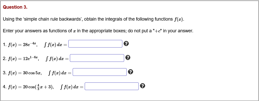 Question 3.
Using the 'simple chain rule backwards', obtain the integrals of the following functions f(x).
Enter your answers as functions of x in the appropriate boxes; do not put a "+c" in your answer.
1. f(x) = 28e-4z
S f(x) dx =
2. f(x) = 12el-6z
S f(x) dz =
3. f(x) = 30 cos 5x, S f(x) da =
4. f(x) = 20 cos(Gx +3),
S f(x) dæ =
