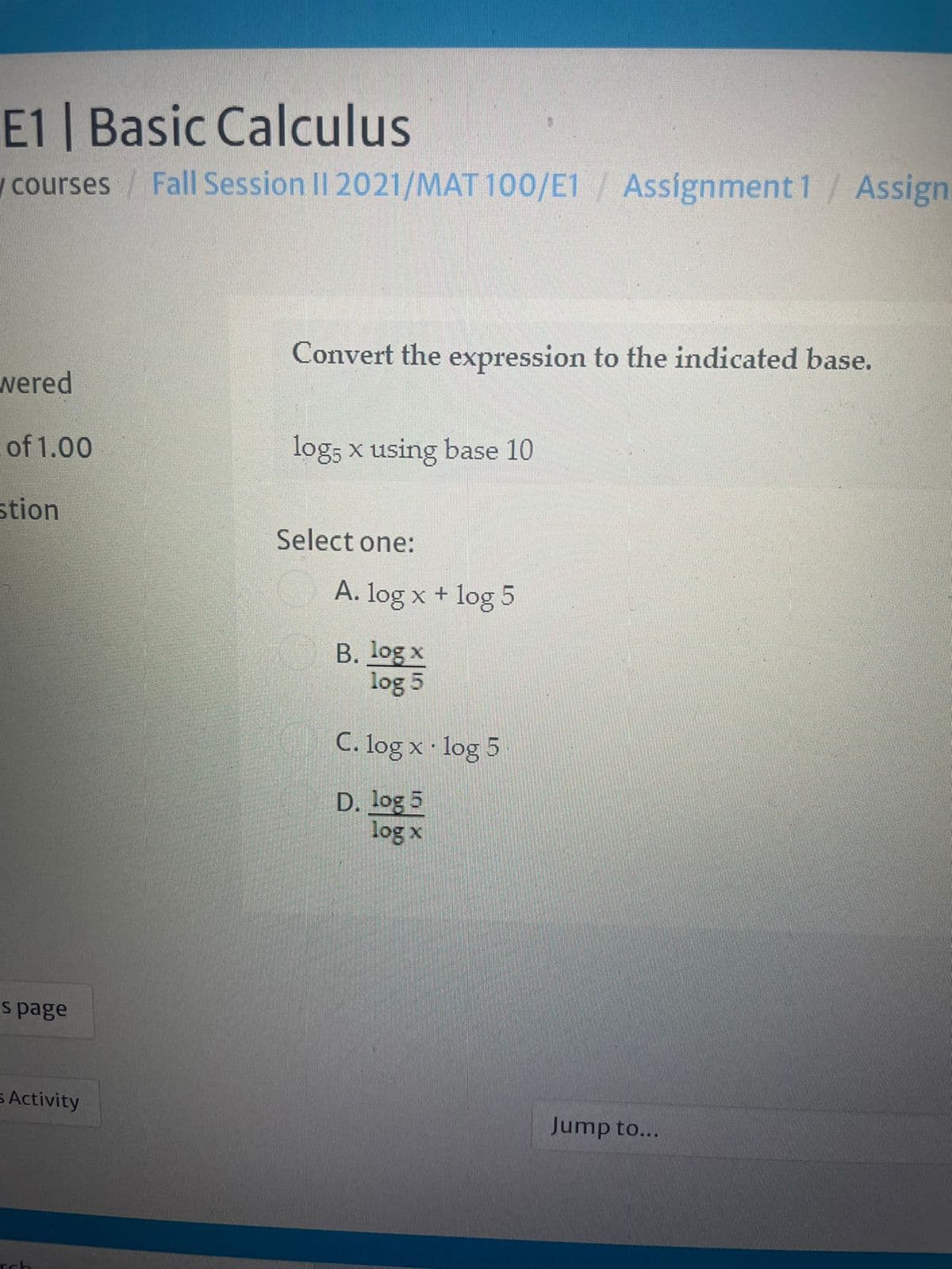 E1 | Basic Calculus
wcourses Fall Session II 2021/MAT 100/E1/ Assignment 1/Assign
Convert the expression to the indicated base.
wered
of 1.00
log, x using base 10
stion
Select one:
A. log x + log 5
B. log x
log 5
C. log x log 5
D. log 5
log x
s page
s Activity
Jump to...
