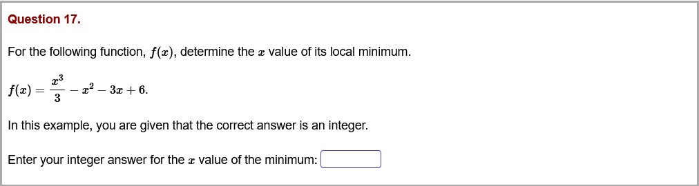 Question 17.
For the following function, f(x), determine the æ value of its local minimum.
f(x) =
- x2 – 3x + 6.
3
In this example, you are given that the correct answer is an integer.
Enter your integer answer for the a value of the minimum:
