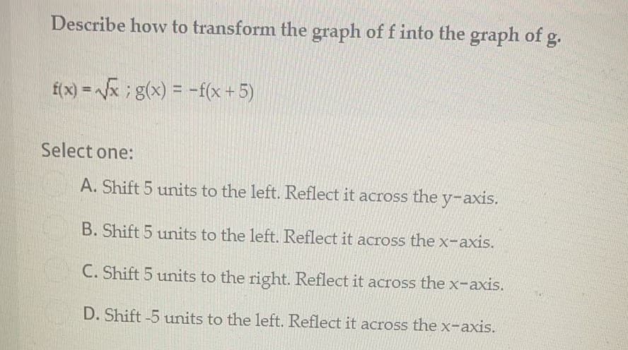 Describe how to transform the graph of f into the graph of g.
f(x) = x ; g(x) = -f(x+5)
Select one:
A. Shift 5 units to the left. Reflect it across the y-axis.
B. Shift 5 units to the left. Reflect it across the x-axis.
C. Shift 5 units to the right. Reflect it across the x-axis.
D. Shift -5 units to the left. Reflect it across the x-axis.
