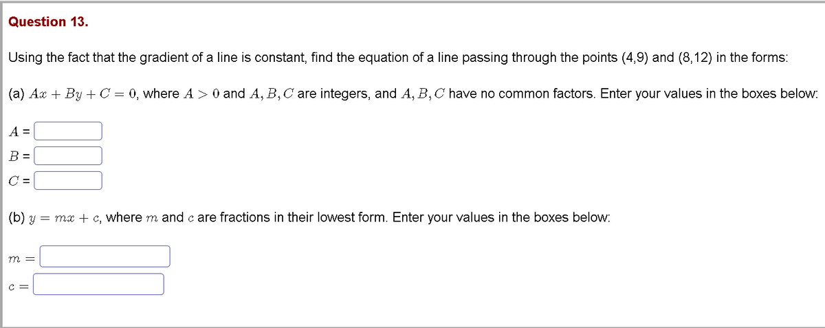 Question 13.
Using the fact that the gradient of a line is constant, find the equation of a line passing through the points (4,9) and (8,12) in the forms:
(a) Ax + By +C = 0, where A > 0 and A, B,C are integers, and A, B, C have no common factors. Enter your values in the boxes below:
A =
B =
C =
(b) y
= ma + c, where m and c are fractions in their lowest form. Enter your values in the boxes below:
m =
C =
