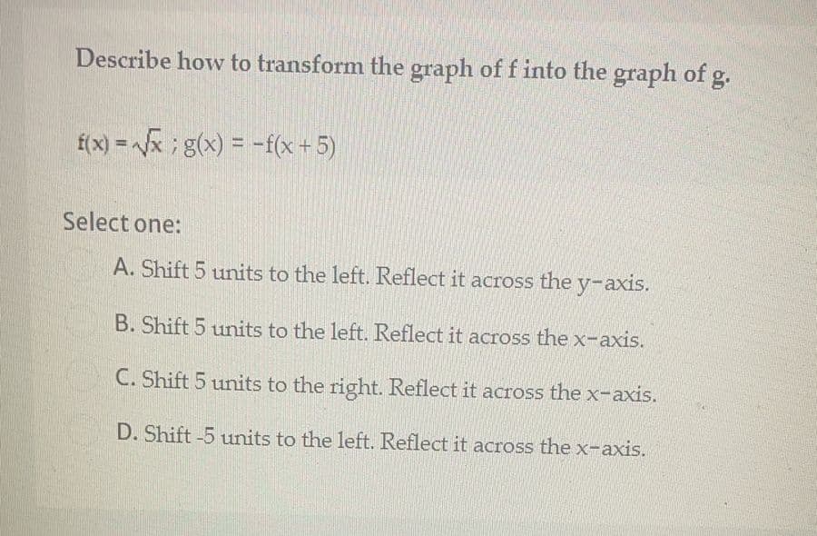 Describe how to transform the graph of f into the graph of g.
f(x) = x; g(x) = -f(x+5)
%3D
Select one:
A. Shift 5 units to the left. Reflect it across the y-axis.
B. Shift 5 units to the left. Reflect it across the x-axis.
C. Shift 5 units to the right. Reflect it across the x-axis.
D. Shift -5 units to the left. Reflect it across the x-axis.
