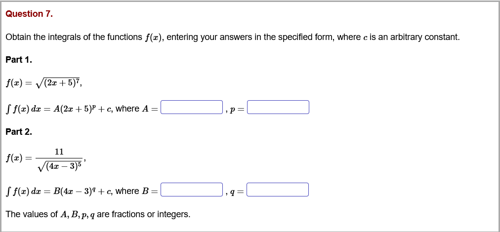 Question 7.
Obtain the integrals of the functions f(x), entering your answers in the specified form, where c is an arbitrary constant.
Part 1.
f(x) = V(2x + 5)7,
S f(x) dx = A(2x + 5)P + c, where A =|
,p=
Part 2.
11
f(x) =
V(4x – 3)5
Jf(t) da — B(4т — 3)9 + с, where B -
The values of A, B, p, q are fractions or integers.
