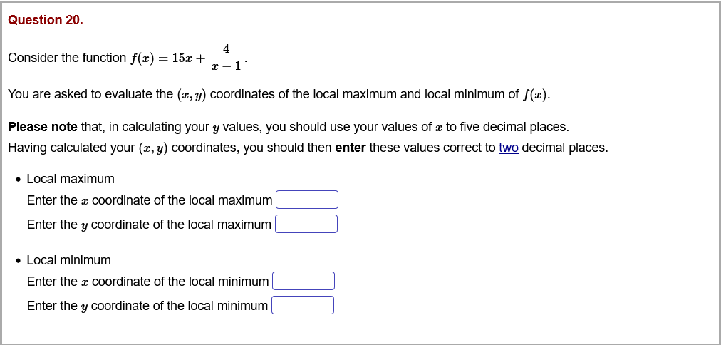 Question 20.
4
Consider the function f(x) = 15x +
You are asked to evaluate the (x, y) coordinates of the local maximum and local minimum of f(x).
Please note that, in calculating your y values, you should use your values of x to five decimal places.
Having calculated your (x, y) coordinates, you should then enter these values correct to two decimal places.
• Local maximum
Enter the a coordinate of the local maximum
Enter the y coordinate of the local maximum
• Local minimum
Enter the x coordinate of the local minimum
Enter the y coordinate of the local minimum
