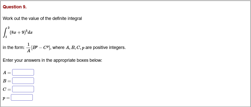 Question 9.
Work out the value of the definite integral
(8x + 9)°dæ
in the form:
1
BP – CP], where A, B, C, p are positive integers.
Enter your answers in the appropriate boxes below:
A =
B =
C =
p =
