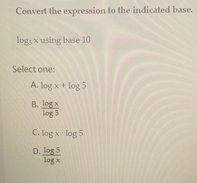 Convert the expression to the indicated base.
log, x using base 10
Select one:
A. log x + log 5
B. log x
log 5
C. log x log 5
D. log 5
log x
