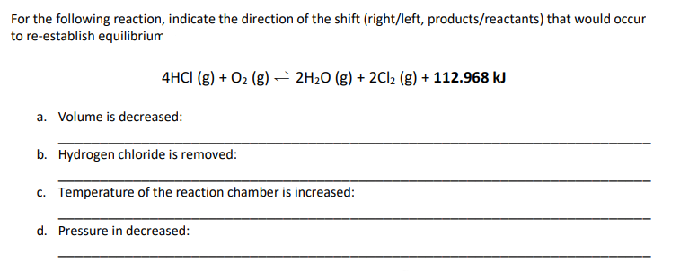 For the following reaction, indicate the direction of the shift (right/left, products/reactants) that would occur
to re-establish equilibrium
4HCI (g) + O₂ (g) = 2H₂O(g) + 2Cl₂ (g) + 112.968 kJ
a. Volume is decreased:
b. Hydrogen chloride is removed:
c. Temperature of the reaction chamber is increased:
d. Pressure in decreased: