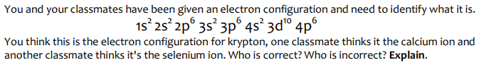 You and your classmates have been given an electron configuration and need to identify what it is.
15² 25² 2p 3s 3p 4s²3d¹⁰4p6
You think this is the electron configuration for krypton, one classmate thinks it the calcium ion and
another classmate thinks it's the selenium ion. Who is correct? Who is incorrect? Explain.