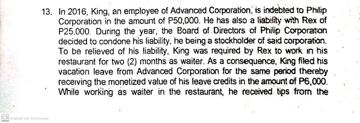 13. In 2016, King, an employee of Advanced Corporation, is indebted to Philip
Corporation in the amount of P50,000. He has also a liability with Rex of
P25,000. During the year, the Board of. Directors of Philip Corporaton
decided to condone his liability, he being a stockholder of said corporation.
To be relieved of his liability, King was required by Rex to work in his
restaurant for two (2) months as waiter. As a consequence, King filed his
vacation leave from Advanced Corporation for the same period thereby
receiving the monetized value of his leave credits in the amount of P6,000.
While working as waiter in the restaurant, he received tips from the
CS Scanned with CamScanner
