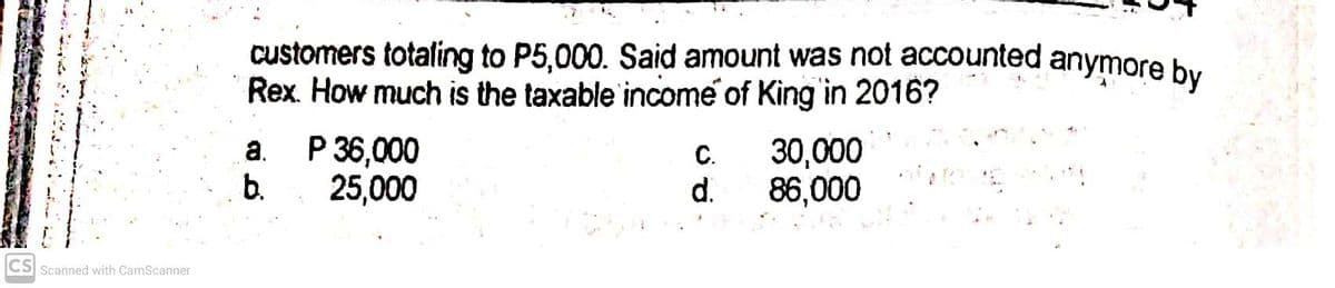 customers totaling to P5,000. Said amount was not accounted anymore by
Rex. How much is the taxable income of King in 2016?
a.
P 36,000
C.
30,000
b.
25,000
d.
86,000
CS Scanned with CamScanner
