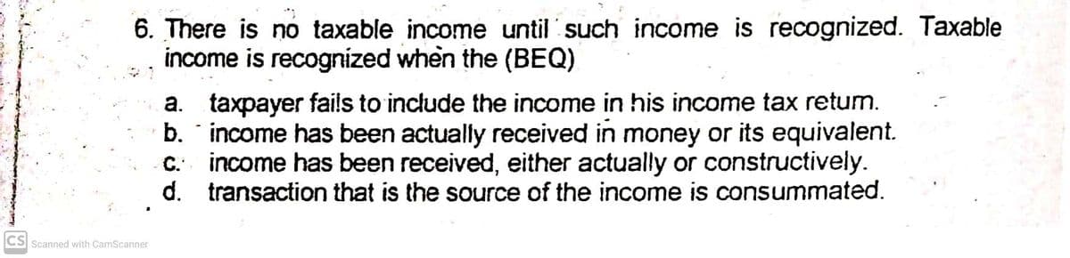 6. There is no taxable income until such income is recognized. Taxable
income is recognized when the (BEQ)
a. taxpayer fails to include the income in his income tax retum.
b. income has been actually received in money or its equivalent.
income has been received, either actually or constructively.
d. transaction that is the source of the income is consummated.
CS Scanned with CamScanner
