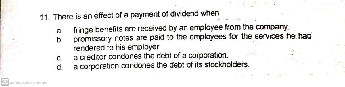 11. There is an effect of a payment of dividend when
fringe benefits are received by an employee from the company.
promissory notes are paid to the employees for the services he had
rendered to his employer.
a creditor condones the debt of a corporation.
a corporation condones the debt of its stockholders.
a.
С.
d.
CS Scanned with CamScanner
