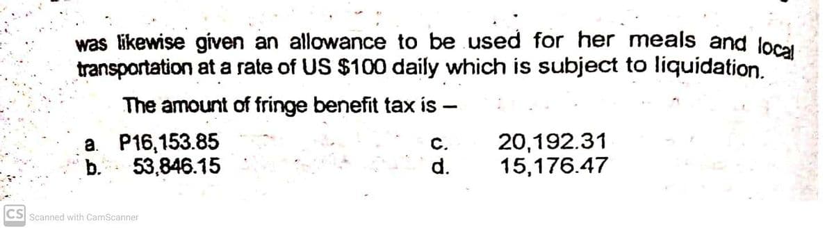 was likewise given an allowance to be used for her meals and loci
transportation at a rate of US $100 daily which is subject to liquidation.
The amount of fringe benefit tax is –
a. P16,153.85
C.
d.
20,192.31
15,176.47
b.
53,846.15
CS Scanned with CamScanner
