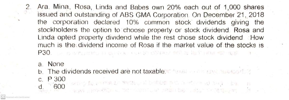 2. Ara. Mina, Rosa, Linda and Babes own 20% each out of 1,000 shares
issued and outstanding of ABS GMA Corporation. On December 21, 2018
the corporation declared 10% common stock dividends giving the
stockholders the option to choose property or stock dividend Rosa and
Linda opted property dividend while the rest chose stock dividend How
much is the dividend income of Rosa if the market value of the stocks is
Р30
a. None
b. The dividends received are not taxable.
С. Р 300
d.
600
CS Scanned with CamScanner
