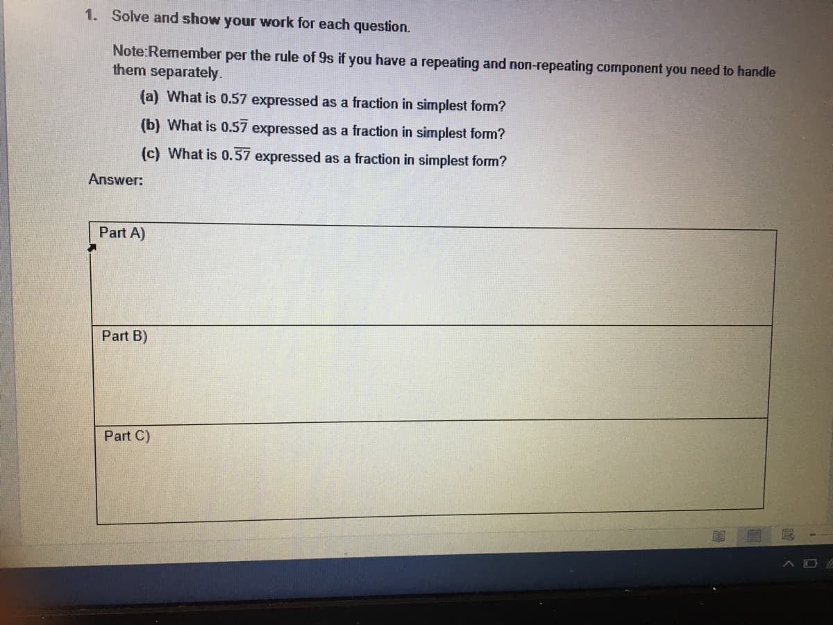 1. Solve and show your work for each question.
Note:Remember per the rule of 9s if you have a repeating and non-repeating component you need to handle
them separately.
(a) What is 0.57 expressed as a fraction in simplest form?
(b) What is 0.57 expressed as a fraction in simplest form?
(c) What is 0.57 expressed as a fraction in simplest form?
Answer:
Part A)
Part B)
Part C)
