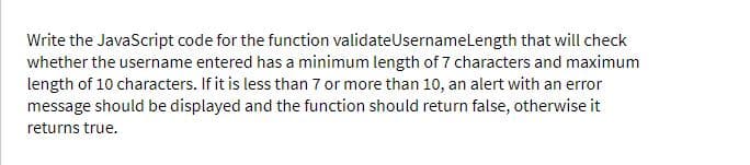 Write the JavaScript code for the function validateUsernamelength that will check
whether the username entered has a minimum length of 7 characters and maximum
length of 10 characters. If it is less than 7 or more than 10, an alert with an error
message should be displayed and the function should return false, otherwise it
returns true.
