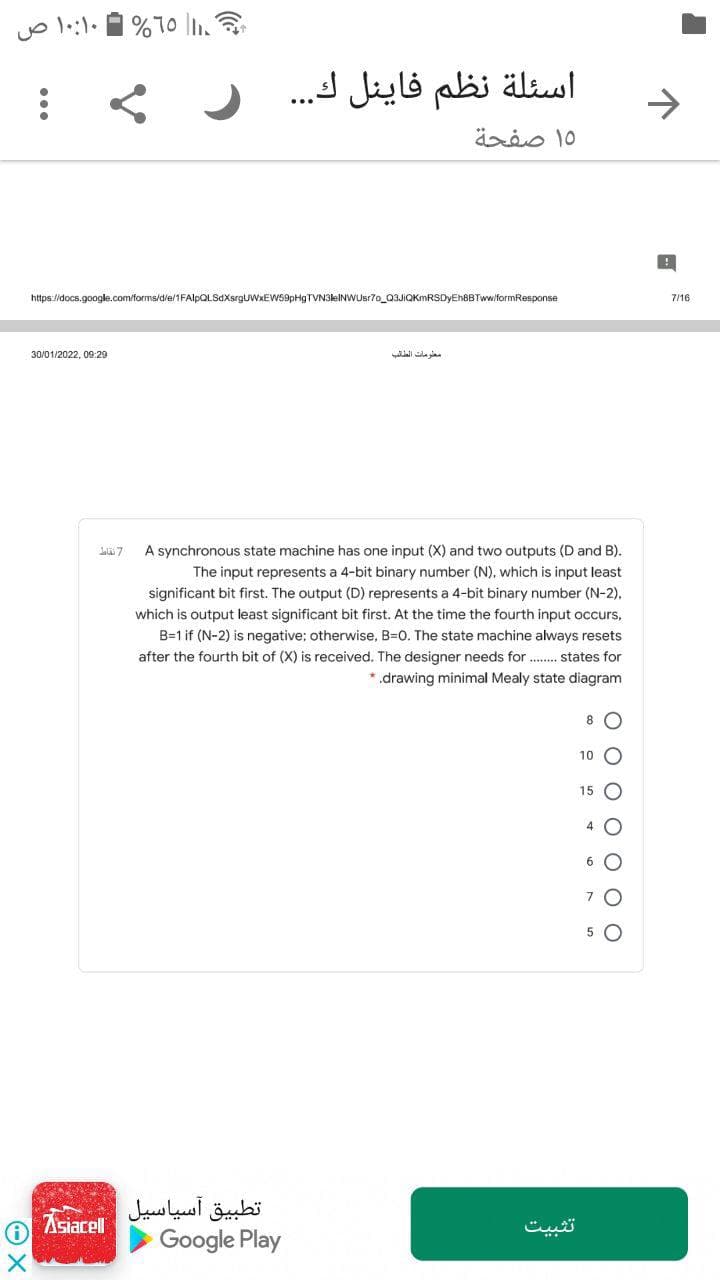اسئلة نظم فاينل ك. . .
->
۱۵ صفحة
https://docs.google.com/forms/d/e/1FAlpQLSdXsrgUWxEWS9pHgTVN3leINWUsr70_03JIQKmRSDyEhBBTww/formResponse
7/16
30/01/2022, 09:29
معلومات الطائب
La 7
A synchronous state machine has one input (X) and two outputs (D and B).
The input represents a 4-bit binary number (N), which is input least
significant bit first. The output (D) represents a 4-bit binary number (N-2),
which is output least significant bit first. At the time the fourth input occurs,
B=1 if (N-2) is negative; otherwise, B=0. The state machine always resets
after the fourth bit of (X) is received. The designer needs for . states for
*.drawing minimal Mealy state diagram
8 O
10
15
4 O
6 O
7
تطبيق آسياسیل
Google Play
Asiacell
تثبیت
