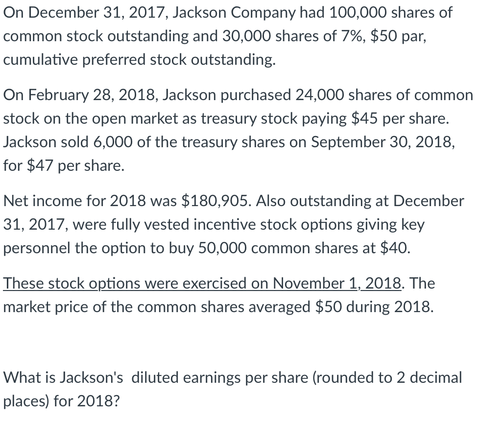 On December 31, 2017, Jackson Company had 100,000 shares of
common stock outstanding and 30,000 shares of 7%, $50 par,
cumulative preferred stock outstanding.
On February 28, 2018, Jackson purchased 24,000 shares of common
stock on the open market as treasury stock paying $45 per share.
Jackson sold 6,000 of the treasury shares on September 30, 2018,
for $47 per share.
Net income for 2018 was $180,905. Also outstanding at December
31, 2017, were fully vested incentive stock options giving key
personnel the option to buy 50,000 common shares at $40.
These stock options were exercised on November 1, 2018. The
market price of the common shares averaged $50 during 2018.
What is Jackson's diluted earnings per share (rounded to 2 decimal
places) for 2018?
