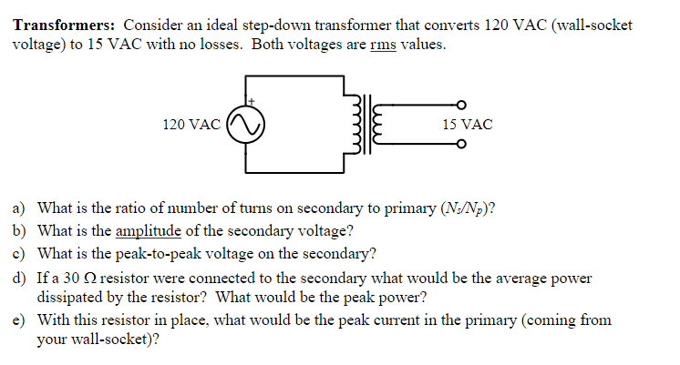 Transformers: Consider an ideal step-down transformer that converts 120 VAC (wall-socket
voltage) to 15 VAC with no losses. Both voltages are rms values.
120 VAC
15 VAC
a) What is the ratio of number of turns on secondary to primary (N/Np)?
b) What is the amplitude of the secondary voltage?
c) What is the peak-to-peak voltage on the secondary?
d) If a 30 Q resistor were connected to the secondary what would be the average power
dissipated by the resistor? What would be the peak power?
e) With this resistor in place, what would be the peak current in the primary (coming from
your wall-socket)?
