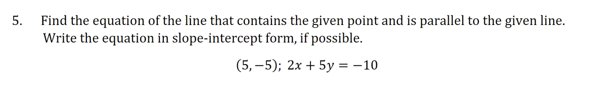 Find the equation of the line that contains the given point and is parallel to the given line.
Write the equation in slope-intercept form, if possible.
(5, —5); 2х + 5у 3D —10
5.
