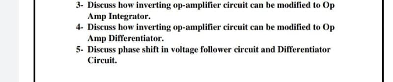 3- Discuss how inverting op-amplifier circuit can be modified to Op
Amp Integrator.
4- Discuss how inverting op-amplifier circuit can be modified to Op
Amp Differentiator.
5- Discuss phase shift in voltage follower circuit and Differentiator
Circuit.
