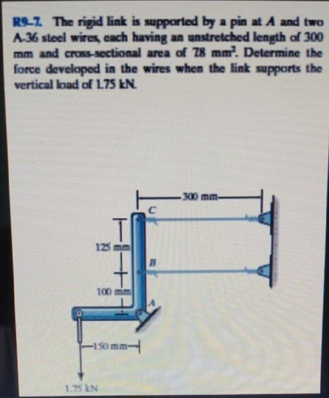 R9-7. The rigid link is supported by a pin at A and two
A.36 steel wires cach having an unstretched length of 300
mm and crosS-sectional area of Z8 mm. Determine the
force developed in the wires when the link supports the
vertical load of 1.75 kN
300 mm-
125
100 mim
-150 mm
1.75 kN
