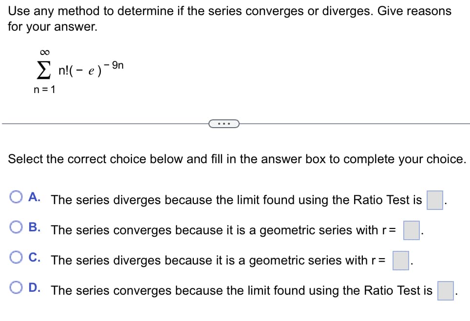 Use any method to determine if the series converges or diverges. Give reasons
for your answer.
E n!(- e)-9n
n = 1
Select the correct choice below and fill in the answer box to complete your choice.
O A. The series diverges because the limit found using the Ratio Test is
B. The series converges because it is a geometric series with r=
O C. The series diverges because it is a geometric series with r=
O D. The series converges because the limit found using the Ratio Test is
