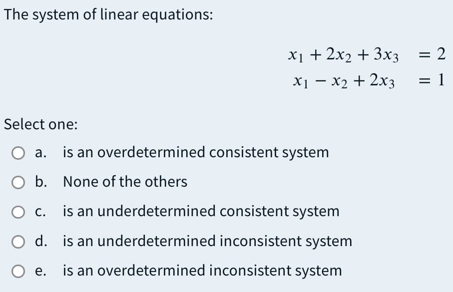 The system of linear equations:
X1 + 2x2 + 3x3
= 2
X1 – x2 + 2x3
= 1
Select one:
О а.
is an overdetermined consistent system
O b. None of the others
О с.
is an underdetermined consistent system
O d. is an underdetermined inconsistent system
е.
is an overdetermined inconsistent system
