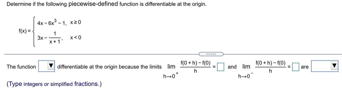Determine if the following piecewise-defined function is differentiable at the origin.
4х -
– 6x3
- 1,
X20
f(x) =
1
3x -
X +1
x< 0
.....
The function
differentiable at the origin because the limits lim
f(0 + h) – f(0)
f(0 + h) – f(0)
and lim
are
h→0
h→0
(Type integers or simplified fractions.)
