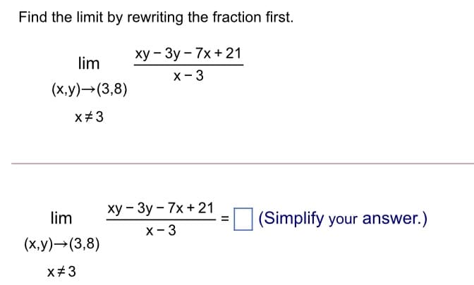Find the limit by rewriting the fraction first.
ху — Зу — 7х + 21
lim
х - 3
(x,y)→(3,8)
x#3
ху — Зу - 7х + 21
х - 3
lim
(Simplify your answer.)
(х,у)— (3,8)
x#3
II
