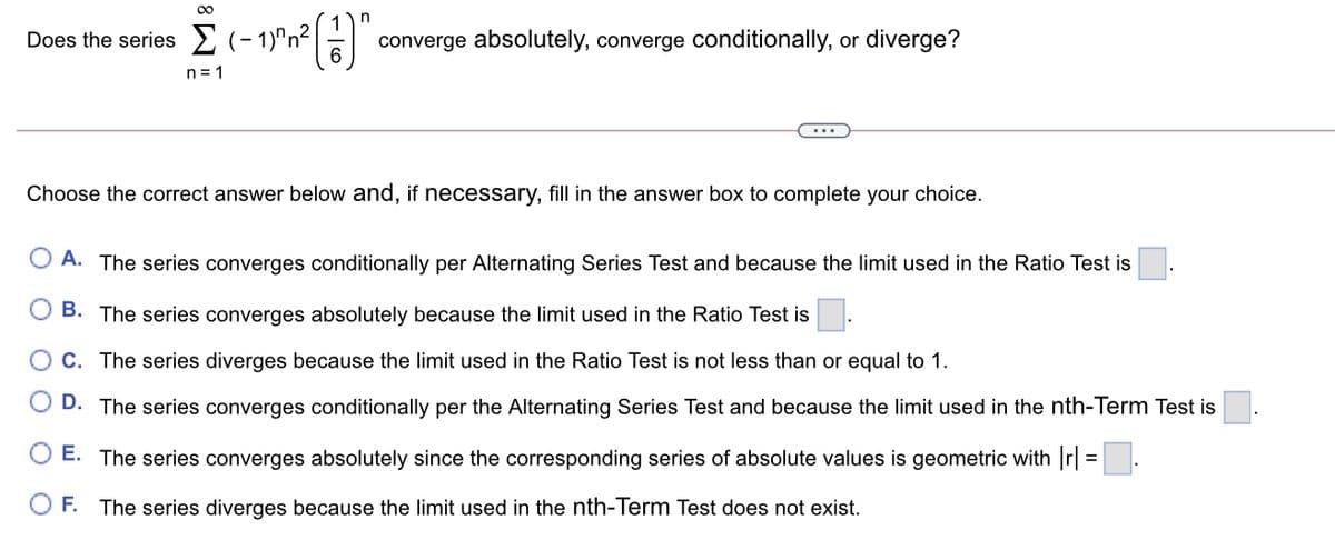 00
Does the series E (- 1)"n² | -|
converge absolutely, converge conditionally, or diverge?
n= 1
Choose the correct answer below and, if necessary, fill in the answer box to complete your choice.
O A. The series converges conditionally per Alternating Series Test and because the limit used in the Ratio Test is
B. The series converges absolutely because the limit used in the Ratio Test is
C. The series diverges because the limit used in the Ratio Test is not less than or equal to 1.
D. The series converges conditionally per the Alternating Series Test and because the limit used in the nth-Term Test is
O E. The series converges absolutely since the corresponding series of absolute values is geometric with r| =.
%3D
F. The series diverges because the limit used in the nth-Term Test does not exist.
