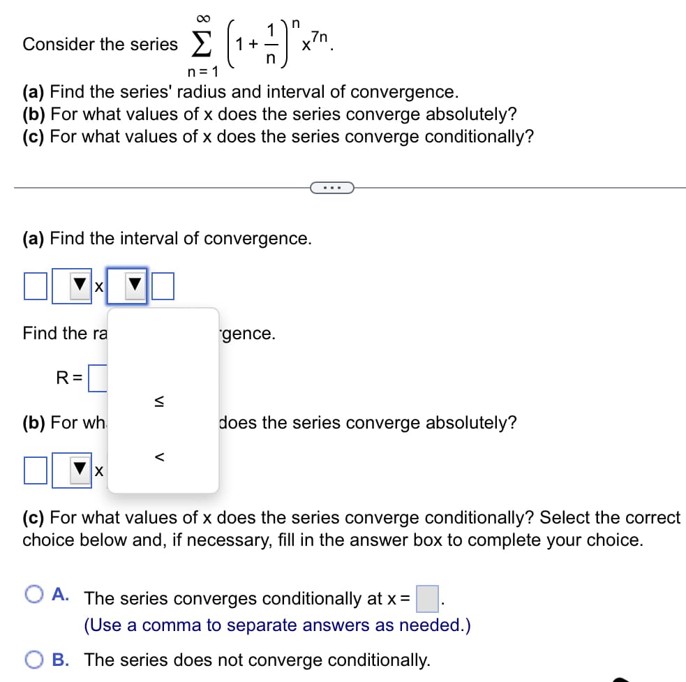 Consider the series >
1
+
x7n.
n= 1
(a) Find the series' radius and interval of convergence.
(b) For what values of x does the series converge absolutely?
(c) For what values of x does the series converge conditionally?
(a) Find the interval of convergence.
X
Find the ra
gence.
R =
(b) For wh.
does the series converge absolutely?
(c) For what values of x does the series converge conditionally? Select the correct
choice below and, if necessary, fill in the answer box to complete your choice.
A. The series converges conditionally at x =
(Use a comma to separate answers as needed.)
B. The series does not converge conditionally.
