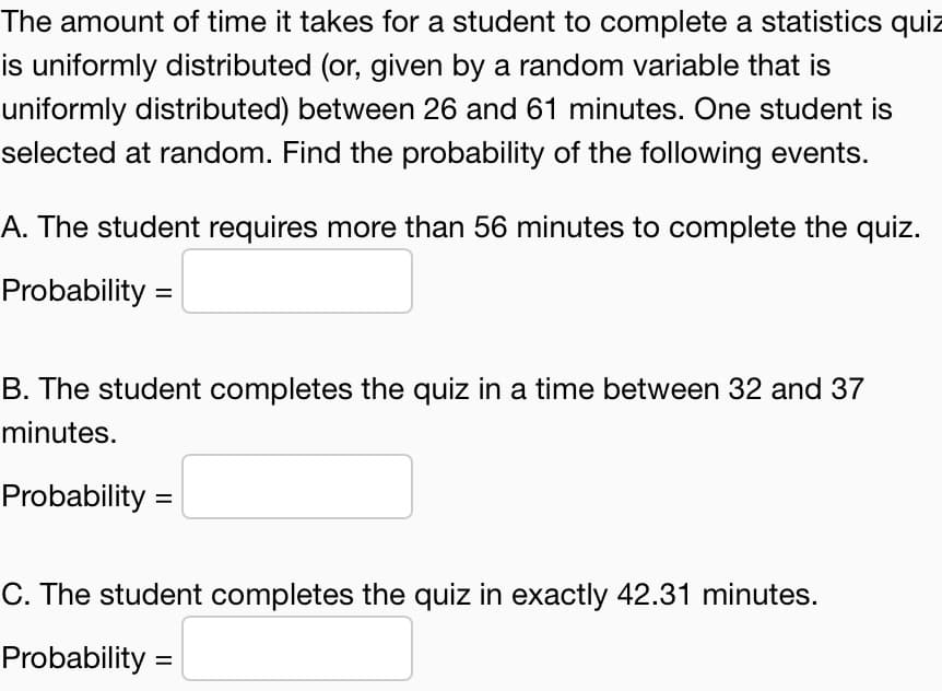 The amount of time it takes for a student to complete a statistics quiz
is uniformly distributed (or, given by a random variable that is
uniformly distributed) between 26 and 61 minutes. One student is
selected at random. Find the probability of the following events.
A. The student requires more than 56 minutes to complete the quiz.
Probability =
B. The student completes the quiz in a time between 32 and 37
minutes.
Probability =
C. The student completes the quiz in exactly 42.31 minutes.
Probability =
