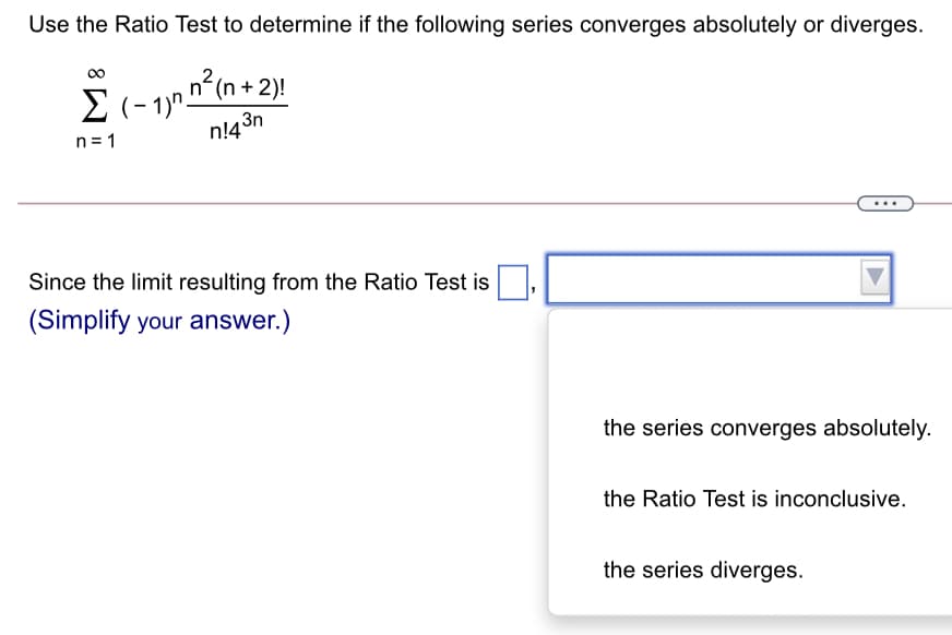 Use the Ratio Test to determine if the following series converges absolutely or diverges.
E(- 1)nn(n + 2)!
n!4 3n
n2(n + 2)!
n= 1
Since the limit resulting from the Ratio Test is
(Simplify your answer.)
the series converges absolutely.
the Ratio Test is inconclusive.
the series diverges.
