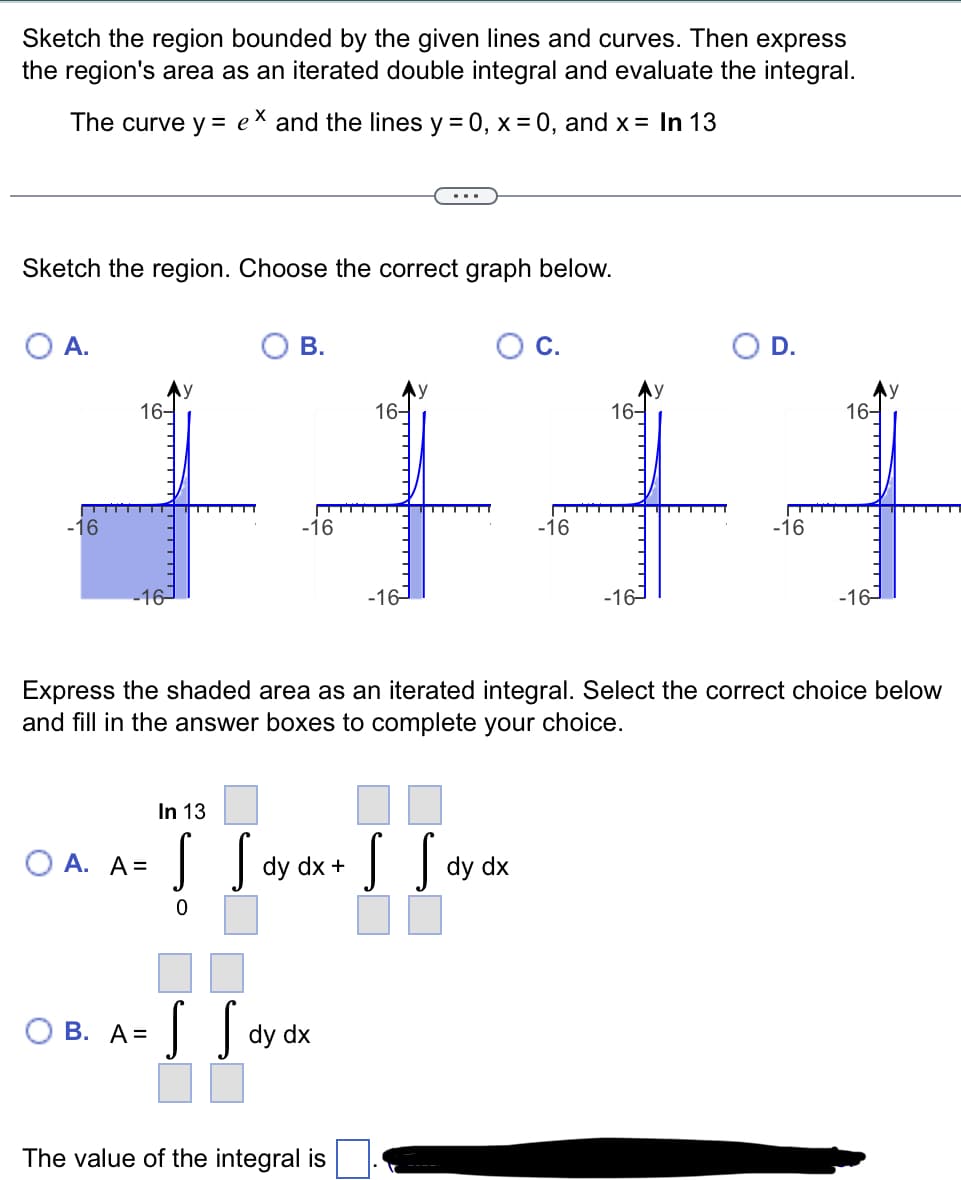 Sketch the region bounded by the given lines and curves. Then express
the region's area as an iterated double integral and evaluate the integral.
The curve y = e
and the lines y = 0, x = 0, and x= In 13
...
Sketch the region. Choose the correct graph below.
O A.
В.
D.
+++
16-
16-
16-
16-
-16
-16
-16
-16
-16-
-16
-16-
-16-
Express the shaded area as an iterated integral. Select the correct choice below
and fill in the answer boxes to complete your choice.
In 13
| dy
O A. A =
dy
y dx +
dx
В. А%3
dy
The value of the integral is
