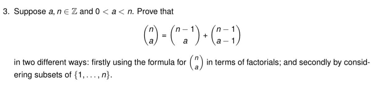 3. Suppose a, n E Z and 0 < a<n. Prove that
() - (".")-()
in
n - 1
n - 1
a
a
in two different ways: firstly using the formula for
ering subsets of {1, ..., n}.
(2)
in terms of factorials; and secondly by consid-

