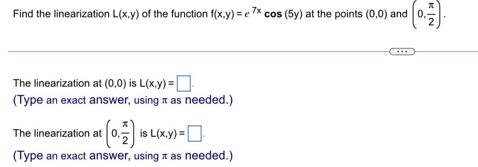 Find the linearization L(x,y) of the function f(x,y) = e x.
cos (5y) at the points (0,0) and0,
The linearization at (0,0) is L(x,y) =
(Type an exact answer, using r as needed.)
IT
The linearization at 0,
is L(x,y) =:
(Type an exact answer, using t as needed.)
