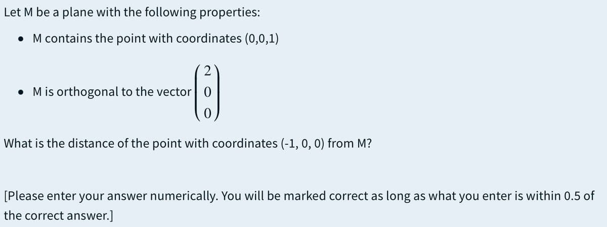 Let M be a plane with the following properties:
• M contains the point with coordinates (0,0,1)
2
• M is orthogonal to the vector 0
What is the distance of the point with coordinates (-1, 0, 0) from M?
[Please enter your answer numerically. You will be marked correct as long as what you enter is within 0.5 of
the correct answer.]
