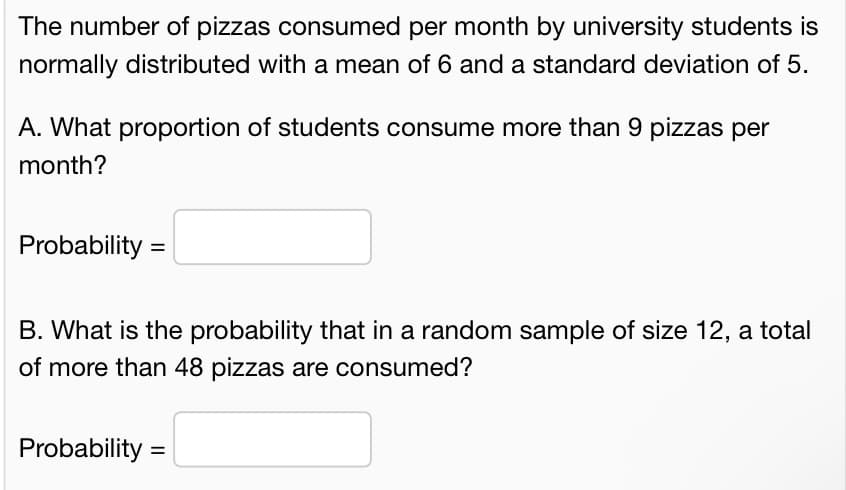 The number of pizzas consumed per month by university students is
normally distributed with a mean of 6 and a standard deviation of 5.
A. What proportion of students consume more than 9 pizzas per
month?
Probability =
B. What is the probability that in a random sample of size 12, a total
of more than 48 pizzas are consumed?
Probability =
