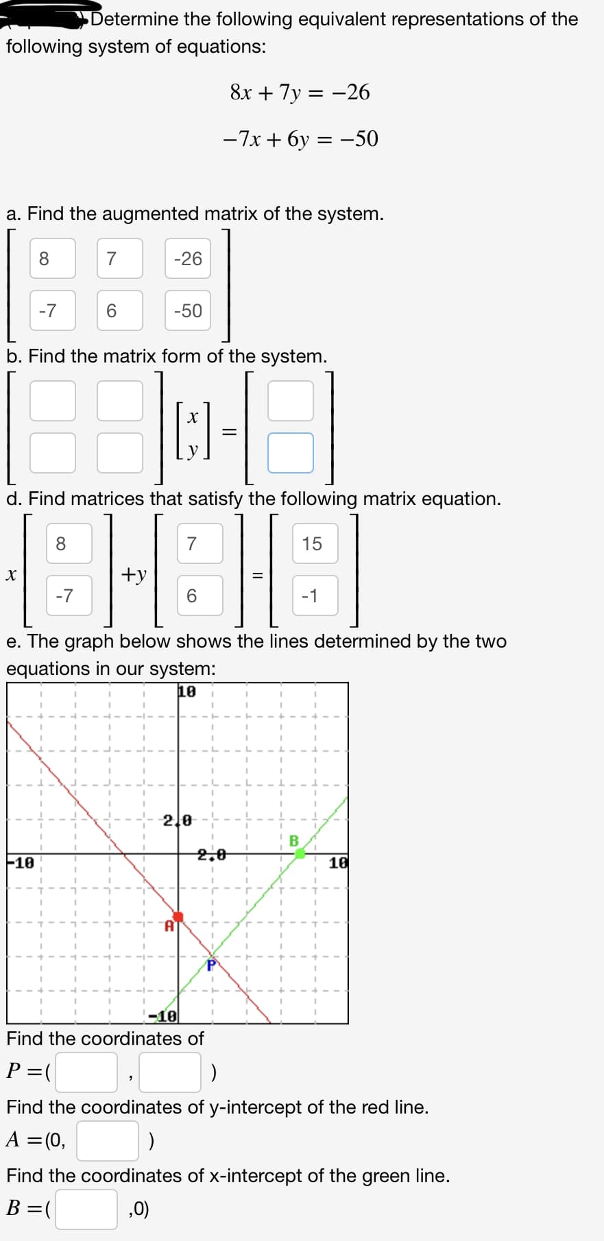 Determine the following equivalent representations of the
following system of equations:
8x + 7y=-26
-7x+6y= -50
a. Find the augmented matrix of the system.
8
X
-7
-10
7
6
-26
b. Find the matrix form of the system.
30-3
=
-50
d. Find matrices that satisfy the following matrix equation.
8-8
+y
-7
6
e. The graph below shows the lines determined by the two
equations in our system:
10
2,0
-10
2,0
P
B
15
10
Find the coordinates of
P = (
)
Find the coordinates of y-intercept of the red line.
A = (0,
Find the coordinates of x-intercept of the green line.
B = (
,0)