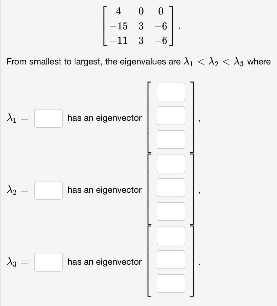 4
0 0
-15 3 -6
-11
3 -6
From smallest to largest, the eigenvalues are X₁ < λ2 < A3 where
X₁
12
5
X3
=
=
||
=
has an eigenvector
has an eigenvector
has an eigenvector
