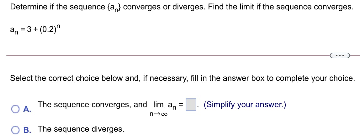 Determine if the sequence {a,} converges or diverges. Find the limit if the sequence converges.
an = 3 + (0.2)"
...
Select the correct choice below and, if necessary, fill in the answer box to complete your choice.
The sequence converges, and lim an =
(Simplify your answer.)
A.
B. The sequence diverges.
