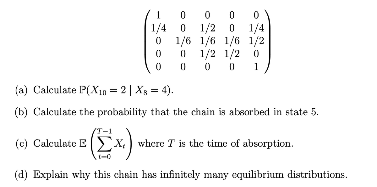 1
0
1/4 0
0
0
0
0
0
0
1/4
1/2 0
1/6 1/6 1/2
0
1/2 1/2
000 1
1/6
0
(a) Calculate P(X10 = 2 | Xg = 4).
8
(b) Calculate the probability that the chain is absorbed in state 5.
T-1
(c) Calculate Ext
Xt where T is the time of absorption.
t=0
(d) Explain why this chain has infinitely many equilibrium distributions.