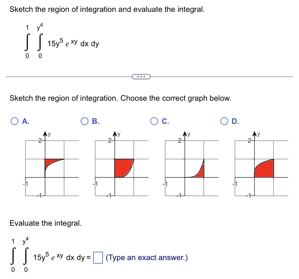 Sketch the region of integration and evaluate the integral.
1 y
|| 15y5 e xy dx dy
...
Sketch the region of integration. Choose the correct graph below.
A.
В.
Oc.
D.
Ay
Evaluate the integral.
1 y4
| | 15y5 exy dx dy =
(Type an exact answer.)
