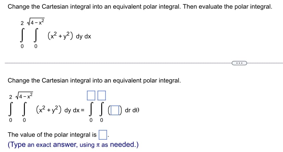 Change the Cartesian integral into an equivalent polar integral. Then evaluate the polar integral.
2 14-x?
|| (x?+y?) dy dx
0 0
Change the Cartesian integral into an equivalent polar integral.
2 14-x?
(x² + y²) dy dx =
(| D dr de
0 0
0 0
The value of the polar integral is
(Type an exact answer, using t as needed.)
