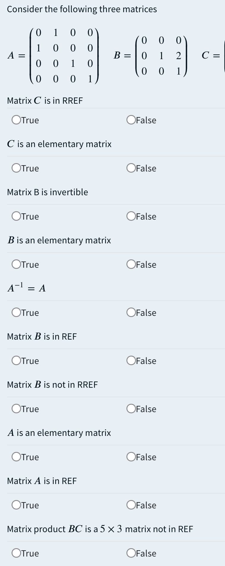 Consider the following three matrices
0.
1
1
A =
C =
В —
1
1
1
Matrix C is in RREF
OTrue
OFalse
C is an elementary matrix
OTrue
OFalse
Matrix B is invertible
OTrue
OFalse
B is an elementary matrix
OTrue
OFalse
A-1
A
OTrue
OFalse
Matrix B is in REF
OTrue
OFalse
Matrix B is not in RREF
OTrue
OFalse
A is an elementary matrix
OTrue
OFalse
Matrix A is in REF
OTrue
OFalse
Matrix product BC is a 5 x 3 matrix not in REF
OTrue
OFalse

