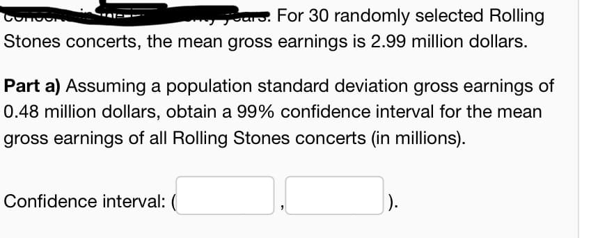 aro. For 30 randomly selected Rolling
Stones concerts, the mean gross earnings is 2.99 million dollars.
Part a) Assuming a population standard deviation gross earnings of
0.48 million dollars, obtain a 99% confidence interval for the mean
gross earnings of all Rolling Stones concerts (in millions).
Confidence interval: (
