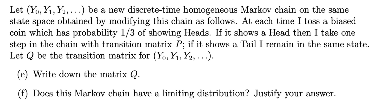 Let (Yo, Y₁, Y2,...) be a new discrete-time homogeneous Markov chain on the same
state space obtained by modifying this chain as follows. At each time I toss a biased
coin which has probability 1/3 of showing Heads. If it shows a Head then I take one
step in the chain with transition matrix P; if it shows a Tail I remain in the same state.
Let Q be the transition matrix for (Yo, Y₁, Y2,...).
(e) Write down the matrix Q.
(f) Does this Markov chain have a limiting distribution? Justify your answer.